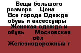 Вещи большого размера  › Цена ­ 200 - Все города Одежда, обувь и аксессуары » Женская одежда и обувь   . Московская обл.,Железнодорожный г.